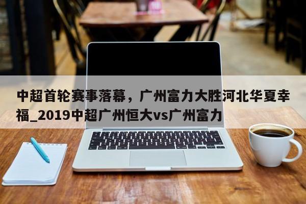 九游娱乐-中超首轮赛事落幕，广州富力大胜河北华夏幸福_2019中超广州恒大vs广州富力