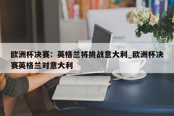 九游娱乐-欧洲杯决赛：英格兰将挑战意大利_欧洲杯决赛英格兰对意大利