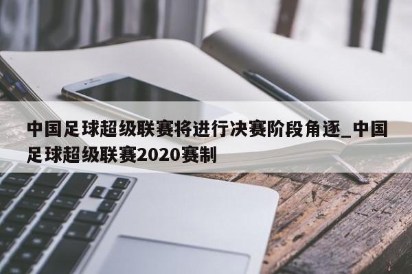 九游娱乐-中国足球超级联赛将进行决赛阶段角逐_中国足球超级联赛2020赛制