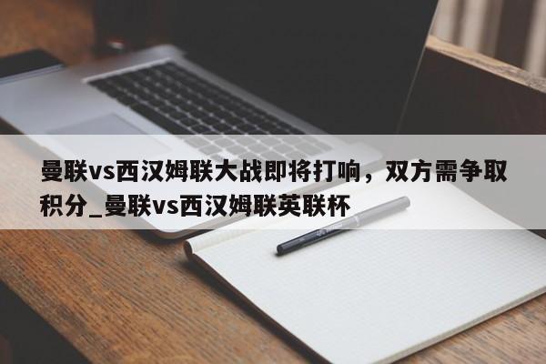 九游娱乐-曼联vs西汉姆联大战即将打响，双方需争取积分_曼联vs西汉姆联英联杯