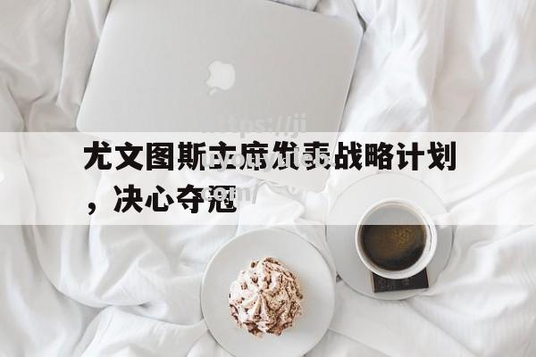 尤文图斯主席发表战略计划，决心夺冠